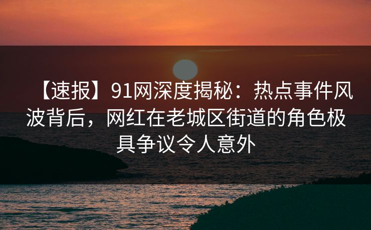 【速报】91网深度揭秘：热点事件风波背后，网红在老城区街道的角色极具争议令人意外