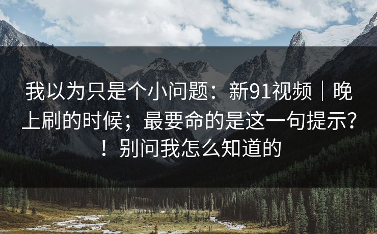 我以为只是个小问题：新91视频｜晚上刷的时候；最要命的是这一句提示？！别问我怎么知道的