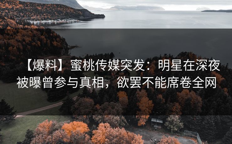 【爆料】蜜桃传媒突发：明星在深夜被曝曾参与真相，欲罢不能席卷全网