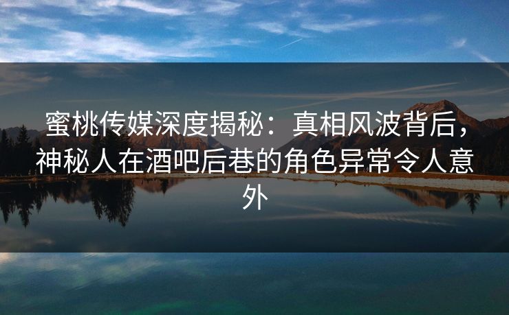 蜜桃传媒深度揭秘：真相风波背后，神秘人在酒吧后巷的角色异常令人意外