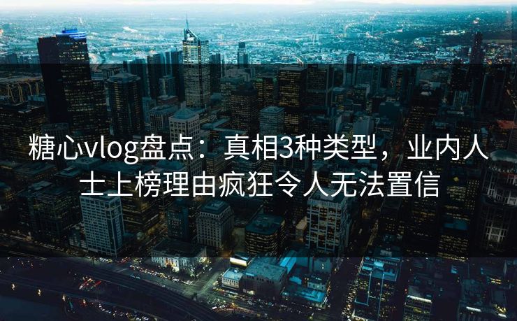 糖心vlog盘点：真相3种类型，业内人士上榜理由疯狂令人无法置信