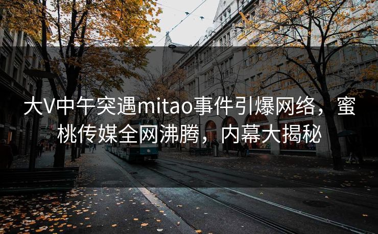 大V中午突遇mitao事件引爆网络，蜜桃传媒全网沸腾，内幕大揭秘