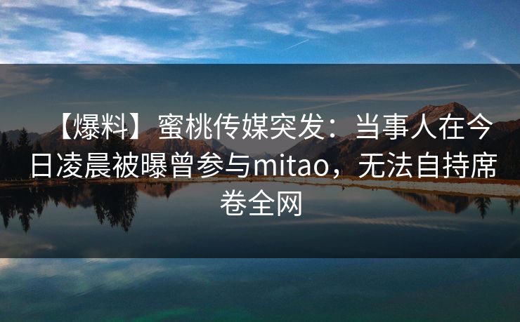 【爆料】蜜桃传媒突发：当事人在今日凌晨被曝曾参与mitao，无法自持席卷全网