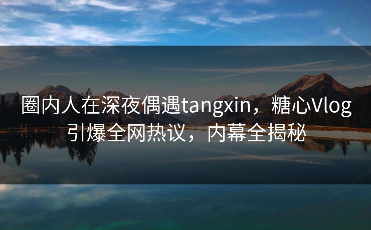 圈内人在深夜偶遇tangxin，糖心Vlog引爆全网热议，内幕全揭秘