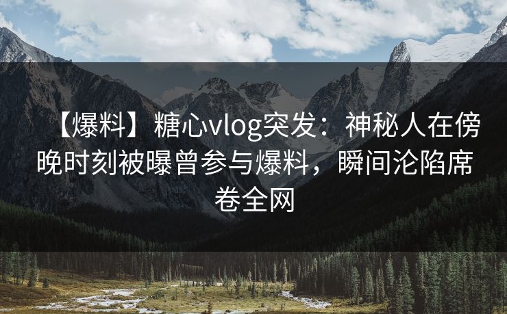 【爆料】糖心vlog突发：神秘人在傍晚时刻被曝曾参与爆料，瞬间沦陷席卷全网