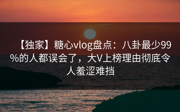 【独家】糖心vlog盘点：八卦最少99%的人都误会了，大V上榜理由彻底令人羞涩难挡
