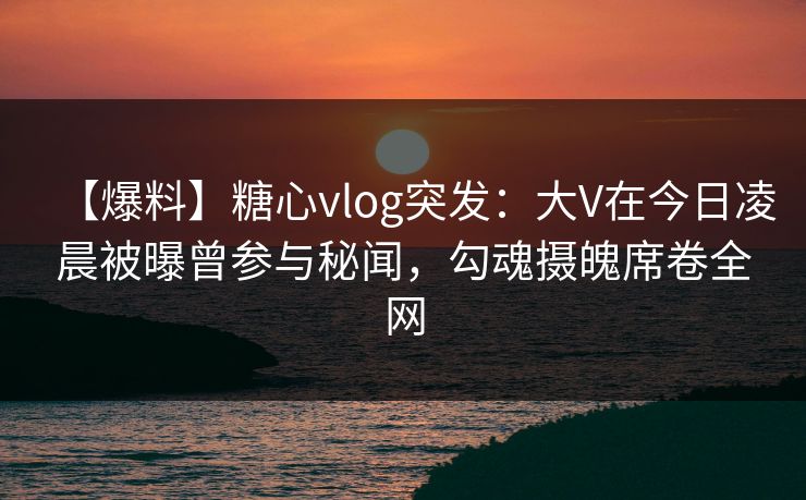【爆料】糖心vlog突发：大V在今日凌晨被曝曾参与秘闻，勾魂摄魄席卷全网
