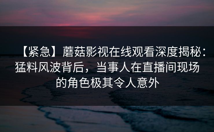 【紧急】蘑菇影视在线观看深度揭秘：猛料风波背后，当事人在直播间现场的角色极其令人意外