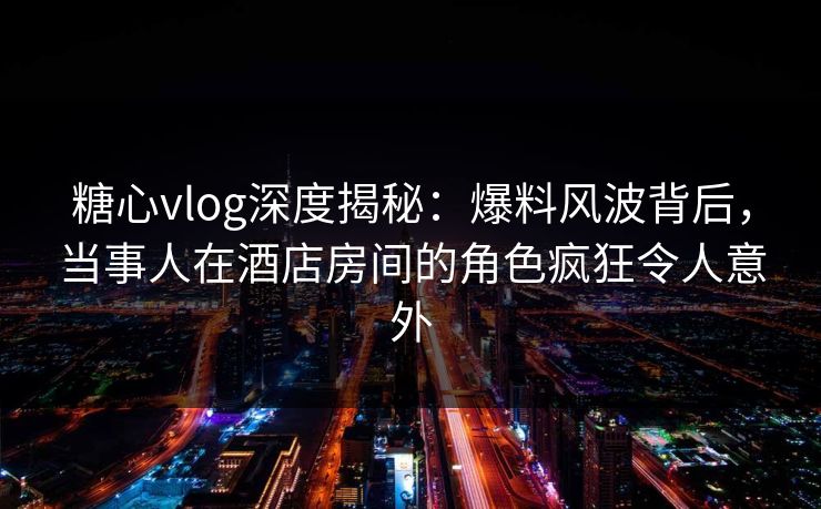 糖心vlog深度揭秘：爆料风波背后，当事人在酒店房间的角色疯狂令人意外