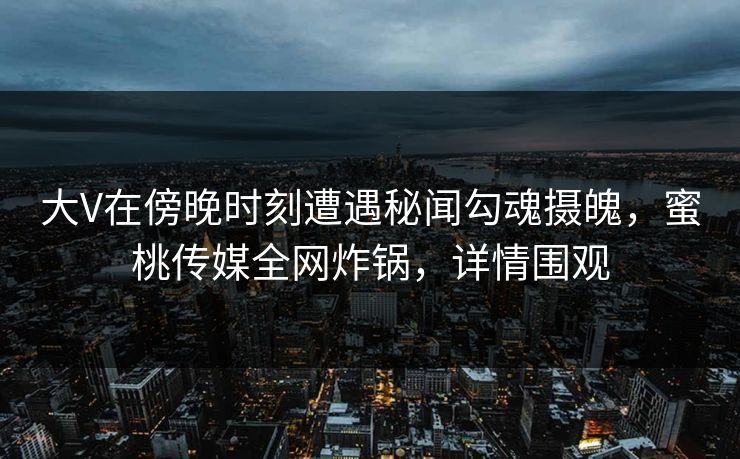 大V在傍晚时刻遭遇秘闻勾魂摄魄，蜜桃传媒全网炸锅，详情围观