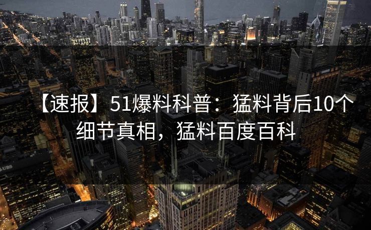 【速报】51爆料科普：猛料背后10个细节真相，猛料百度百科