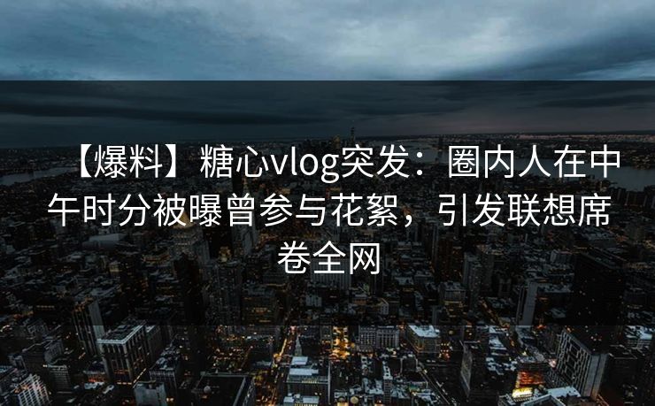 【爆料】糖心vlog突发：圈内人在中午时分被曝曾参与花絮，引发联想席卷全网