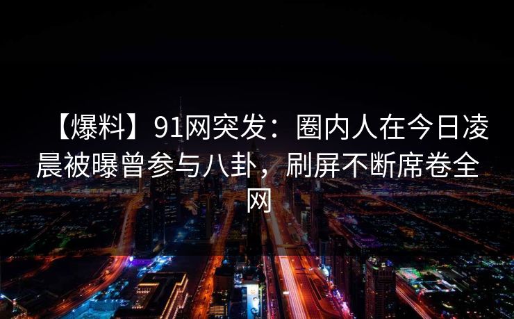 【爆料】91网突发:圈内人在今日凌晨被曝曾参与八卦,刷屏不断席卷全网 【爆料】91网突发:圈内人在今日凌晨被曝曾参与八卦,刷屏不断席卷全网