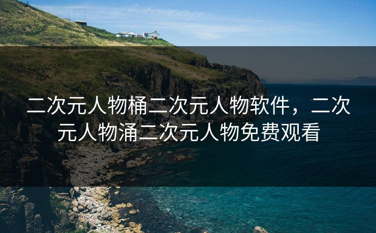二次元人物桶二次元人物软件,二次元人物涌二次元人物免费观看 二次元人物桶二次元人物软件,二次元人物涌二次元人物免费观看