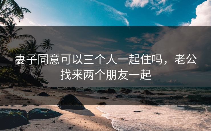 妻子同意可以三个人一起住吗，老公找来两个朋友一起