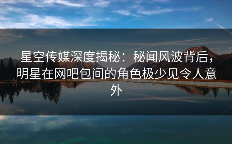 星空传媒深度揭秘：秘闻风波背后，明星在网吧包间的角色极少见令人意外