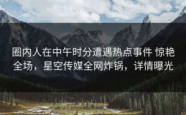 圈内人在中午时分遭遇热点事件 惊艳全场，星空传媒全网炸锅，详情曝光