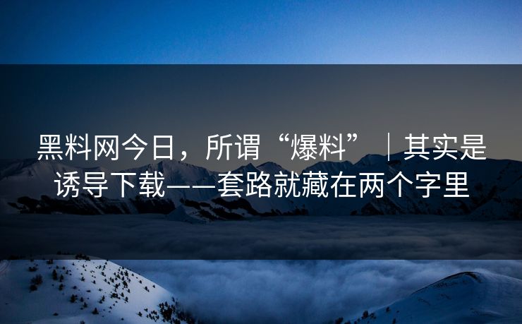 黑料网今日，所谓“爆料”｜其实是诱导下载——套路就藏在两个字里