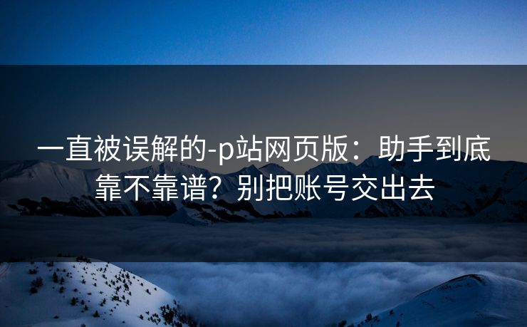 一直被误解的-p站网页版:助手到底靠不靠谱?别把账号交出去 一直被误解的-p站网页版:助手到底靠不靠谱?别把账号交出去