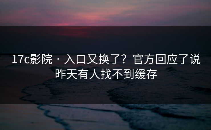 17c影院 · 入口又换了？官方回应了说昨天有人找不到缓存