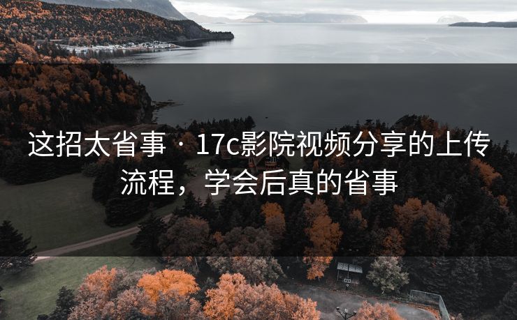 这招太省事 · 17c影院视频分享的上传流程,学会后真的省事 这招太省事 · 17c影院视频分享的上传流程,学会后真的省事
